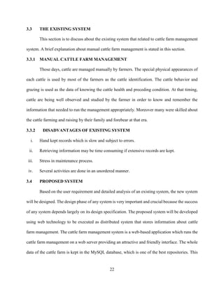 22
3.3 THE EXISTING SYSTEM
This section is to discuss about the existing system that related to cattle farm management
system. A brief explanation about manual cattle farm management is stated in this section.
3.3.1 MANUAL CATTLE FARM MANAGEMENT
Those days, cattle are managed manually by farmers. The special physical appearances of
each cattle is used by most of the farmers as the cattle identification. The cattle behavior and
grazing is used as the data of knowing the cattle health and preceding condition. At that timing,
cattle are being well observed and studied by the farmer in order to know and remember the
information that needed to run the management appropriately. Moreover many were skilled about
the cattle farming and raising by their family and forebear at that era.
3.3.2 DISADVANTAGES OF EXISTING SYSTEM
i. Hand kept records which is slow and subject to errors.
ii. Retrieving information may be time consuming if extensive records are kept.
iii. Stress in maintenance process.
iv. Several activities are done in an unordered manner.
3.4 PROPOSED SYSTEM
Based on the user requirement and detailed analysis of an existing system, the new system
will be designed. The design phase of any system is very important and crucial because the success
of any system depends largely on its design specification. The proposed system will be developed
using web technology to be executed as distributed system that stores information about cattle
farm management. The cattle farm management system is a web-based application which runs the
cattle farm management on a web server providing an attractive and friendly interface. The whole
data of the cattle farm is kept in the MySQL database, which is one of the best repositories. This
 