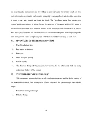 23
can ease the cattle management and it would act as a record keeper for farmers which can store
basic information about cattle such as cattle unique id, weight, gender, breed etc. at the same time
it would be very easy to edit and delete the detail. The “web-based cattle farm management
system” application consists of unique feature. The structure of the system will provides access to
much richer content to a more structure manner so the burden of cattle farmers will be reduce.
Also it will provides better and efficient service to cattle farmers together with simplifying cattle
farm management. Hence using this system cattle farmers will feel very easy to work on it.
3.4.1 ADVANTAGES OF THE PROPOSED SYSTEM
i. User friendly interface.
ii. Fast access to database.
iii. Less error.
iv. More Storage Capacity.
v. Search facility.
vi. The database design of the project is very simple. So the admin and staff can easily
understand the flow of the project.
3.5 SYSTEM PROTOTYPING AND DESIGN
This phase deals with detailed flow graph, requirement analysis, and the design process of
the backend of the cattle farm management system. Basically, the system design involves two
stages:
i. Conceptual and logical design
ii. Detailed design
 