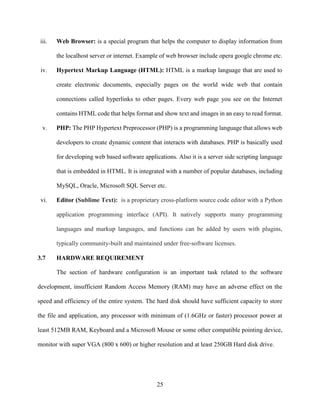 25
iii. Web Browser: is a special program that helps the computer to display information from
the localhost server or internet. Example of web browser include opera google chrome etc.
iv. Hypertext Markup Language (HTML): HTML is a markup language that are used to
create electronic documents, especially pages on the world wide web that contain
connections called hyperlinks to other pages. Every web page you see on the Internet
contains HTML code that helps format and show text and images in an easy to read format.
v. PHP: The PHP Hypertext Preprocessor (PHP) is a programming language that allows web
developers to create dynamic content that interacts with databases. PHP is basically used
for developing web based software applications. Also it is a server side scripting language
that is embedded in HTML. It is integrated with a number of popular databases, including
MySQL, Oracle, Microsoft SQL Server etc.
vi. Editor (Sublime Text): is a proprietary cross-platform source code editor with a Python
application programming interface (API). It natively supports many programming
languages and markup languages, and functions can be added by users with plugins,
typically community-built and maintained under free-software licenses.
3.7 HARDWARE REQUIREMENT
The section of hardware configuration is an important task related to the software
development, insufficient Random Access Memory (RAM) may have an adverse effect on the
speed and efficiency of the entire system. The hard disk should have sufficient capacity to store
the file and application, any processor with minimum of (1.6GHz or faster) processor power at
least 512MB RAM, Keyboard and a Microsoft Mouse or some other compatible pointing device,
monitor with super VGA (800 x 600) or higher resolution and at least 250GB Hard disk drive.
 
