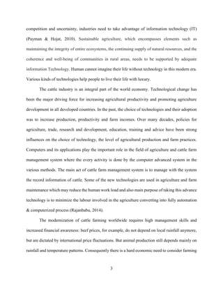 3
competition and uncertainty, industries need to take advantage of information technology (IT)
(Payman & Hojat, 2010). Sustainable agriculture, which encompasses elements such as
maintaining the integrity of entire ecosystems, the continuing supply of natural resources, and the
coherence and well-being of communities in rural areas, needs to be supported by adequate
information Technology. Human cannot imagine their life without technology in this modern era.
Various kinds of technologies help people to live their life with luxury.
The cattle industry is an integral part of the world economy. Technological change has
been the major driving force for increasing agricultural productivity and promoting agriculture
development in all developed countries. In the past, the choice of technologies and their adoption
was to increase production, productivity and farm incomes. Over many decades, policies for
agriculture, trade, research and development, education, training and advice have been strong
influences on the choice of technology, the level of agricultural production and farm practices.
Computers and its applications play the important role in the field of agriculture and cattle farm
management system where the every activity is done by the computer advanced system in the
various methods. The main act of cattle farm management system is to manage with the system
the record information of cattle. Some of the new technologies are used in agriculture and farm
maintenance which may reduce the human work load and also main purpose of taking this advance
technology is to minimize the labour involved in the agriculture converting into fully automation
& computerized process (Rajanbabu, 2014).
The modernization of cattle farming worldwide requires high management skills and
increased financial awareness: beef prices, for example, do not depend on local rainfall anymore,
but are dictated by international price fluctuations. But animal production still depends mainly on
rainfall and temperature patterns. Consequently there is a hard economic need to consider farming
 