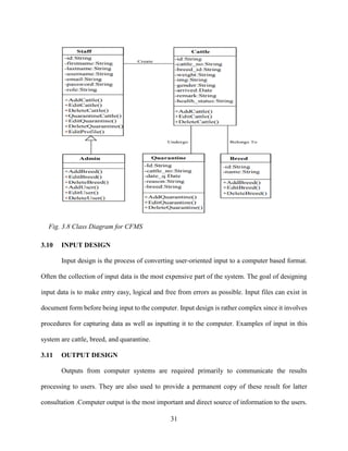 31
3.10 INPUT DESIGN
Input design is the process of converting user-oriented input to a computer based format.
Often the collection of input data is the most expensive part of the system. The goal of designing
input data is to make entry easy, logical and free from errors as possible. Input files can exist in
document form before being input to the computer. Input design is rather complex since it involves
procedures for capturing data as well as inputting it to the computer. Examples of input in this
system are cattle, breed, and quarantine.
3.11 OUTPUT DESIGN
Outputs from computer systems are required primarily to communicate the results
processing to users. They are also used to provide a permanent copy of these result for latter
consultation .Computer output is the most important and direct source of information to the users.
Fig. 3.8 Class Diagram for CFMS
 