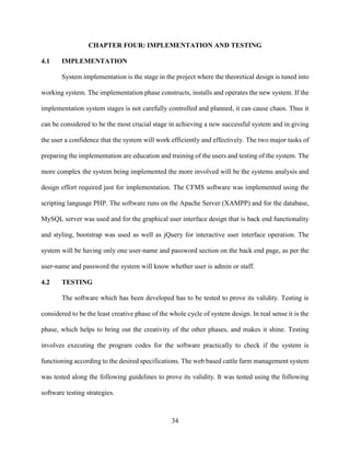 34
CHAPTER FOUR: IMPLEMENTATION AND TESTING
4.1 IMPLEMENTATION
System implementation is the stage in the project where the theoretical design is tuned into
working system. The implementation phase constructs, installs and operates the new system. If the
implementation system stages is not carefully controlled and planned, it can cause chaos. Thus it
can be considered to be the most crucial stage in achieving a new successful system and in giving
the user a confidence that the system will work efficiently and effectively. The two major tasks of
preparing the implementation are education and training of the users and testing of the system. The
more complex the system being implemented the more involved will be the systems analysis and
design effort required just for implementation. The CFMS software was implemented using the
scripting language PHP. The software runs on the Apache Server (XAMPP) and for the database,
MySQL server was used and for the graphical user interface design that is back end functionality
and styling, bootstrap was used as well as jQuery for interactive user interface operation. The
system will be having only one user-name and password section on the back end page, as per the
user-name and password the system will know whether user is admin or staff.
4.2 TESTING
The software which has been developed has to be tested to prove its validity. Testing is
considered to be the least creative phase of the whole cycle of system design. In real sense it is the
phase, which helps to bring out the creativity of the other phases, and makes it shine. Testing
involves executing the program codes for the software practically to check if the system is
functioning according to the desired specifications. The web based cattle farm management system
was tested along the following guidelines to prove its validity. It was tested using the following
software testing strategies.
 