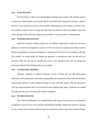 35
4.2.1 UNIT TESTING
In Unit testing, we have to test the programs making up the system. The software units in
a system are called modules and routines that are assembled and integrated to perform a specific
function. Unit testing focuses first on the modules, independently of one another, to locate errors.
This enables to detect errors in coding and logic that are contained within the module. In the lines
of this strategy all the individual functions and modules were put to the test independently.
4.2.2 INTEGRATED TESTING
Again this software testing strategy has two different approaches namely the top-down
approach in which the integration is carried out from the top level module to the bottom and the
bottom-up approach in which the integration is carried out from the low level modules to the top.
The module was tested using the bottom up approach by introducing stubs for the top level
functions. This test was used to identify the errors in the interfaces, the errors in passing the
parameters between the functions and to correct them.
4.2.3 VALIDATION TESTING
Software validation is achieved through a series of black box test that demonstrate
conformity with requirements. Both plan and procedure are designed to ensure that all functional
required area achieved. Using validation testing we have tested this project. The user should not
leave any input area blank and it is not allowed to enter improper data. Many validations are needed
for each and every file in the form like textbox validations.
4.2.4 SYSTEM TESTING
The software and hardware are integrated and a full range of system tests are conducted in
an attempt to uncover error at the software and hardware interface. Before the system is released
to user, testing is the sole duty of the developer to see that the system is free from all kinds of bugs.
 