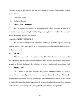 36
The main purpose of system testing is to find out errors and correct them. System testing was done
in two phases.
i. Foreground testing
ii. Background testing
4.2.4.1 FOREGROUND TESTING
The Foreground testing includes the testing of all kinds of bugs that would be visible to the
user on the screen such as testing for validity of inputs, testing for the proper flow of sequence and
testing whether the system is user friendly.
4.2.4.2 BACKGROUND TESTING
The background testing includes, whether the database get updated as required. A message
such as “Record Created Successfully” on the monitor may ensure that data has really been updated
in the required tables.
4.3 RESULTS
After the series of tests on the local server XAMPP and Google chrome which was used as
the web browser, the system was found to be successful and delivered the following functionalities
properly as shown in the figures below which are given in two sections such as Admin and Staff.
4.3.1 ADMIN CFMS
Fig 4.1 shows the user login page from where admin is expected to login by typing the
appropriate username and password into the text boxes and then click the “Log in” button. The
system refuses access until the valid username and password are entered and the “Log in” button
is clicked. The admin has the full access (overall control) where he will manage all the activities
such as manage users, manage cattle, manage breeds, quarantine and manage profile.
 