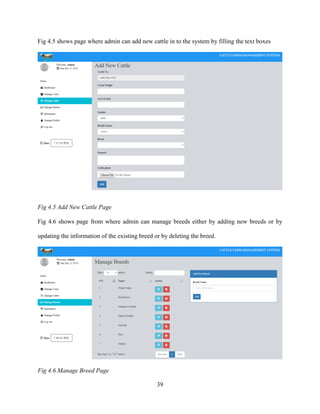39
Fig 4.5 shows page where admin can add new cattle in to the system by filling the text boxes
Fig 4.5 Add New Cattle Page
Fig 4.6 shows page from where admin can manage breeds either by adding new breeds or by
updating the information of the existing breed or by deleting the breed.
Fig 4.6 Manage Breed Page
 