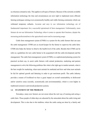 4
as a business enterprise only. This applies to all types of farmers. Because of the currently available
information technology the time and circumstances are now right to implement more efficient
farming techniques aiming at an economically healthy and viable farming community which can
withstand temporary setbacks. Accurate and easy to use information technology are of
fundamental importance for a successful operational of farm management. Unfortunately, most
farmers do not use Information Technology when it comes to operate their business, despite the
increasing professionalism in the agricultural sector and its increasing usage.
Cattle farm management system (CFMS) is a system for the cattle farmers that can ease
the cattle management. CFMS acts as record keeper for the farmer to supervise the cattle farm.
CFMS also helps the farmer to observe the health level of the cattle. Besides that CFMS can be
refer as a guidelines for new cattle farmer to be acquainted with the cattle development and the
management. The cattle farm management system (CFMS), is a sophisticated planning system for
practical on-farm use, to assist cattle farmers with animal production, marketing and pasture
management to solve the following problems like what is the right age to market animals, what is
the best weight for marketing, when must animals be marketed and how and what must animals
be fed for optimal growth and fattening in order to get maximum profit. The cattle industry
provides a means of livelihood we have a great impact on overall sustainability in disfavored
and/or sensitive areas (socially, economically and environmentally), which is even higher in
traditional (extensive and mixed) production systems.
1.2 STATEMENT OF THE PROBLEM
Nowadays, many new farmers are not aware about the real way of running and caring a
cattle farm. Those people of olden days are educated by the antecedent about the cattle rising and
development. This is also due to the tradition, where the cattle caring are done by a family and
 