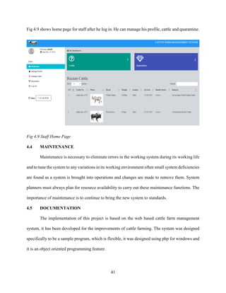 41
Fig 4.9 shows home page for staff after he log in. He can manage his profile, cattle and quarantine.
Fig 4.9 Staff Home Page
4.4 MAINTENANCE
Maintenance is necessary to eliminate errors in the working system during its working life
and to tune the system to any variations in its working environment often small system deficiencies
are found as a system is brought into operations and changes are made to remove them. System
planners must always plan for resource availability to carry out these maintenance functions. The
importance of maintenance is to continue to bring the new system to standards.
4.5 DOCUMENTATION
The implementation of this project is based on the web based cattle farm management
system, it has been developed for the improvements of cattle farming. The system was designed
specifically to be a sample program, which is flexible, it was designed using php for windows and
it is an object oriented programming feature.
 