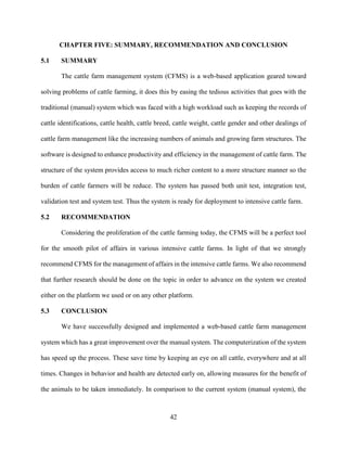 42
CHAPTER FIVE: SUMMARY, RECOMMENDATION AND CONCLUSION
5.1 SUMMARY
The cattle farm management system (CFMS) is a web-based application geared toward
solving problems of cattle farming, it does this by easing the tedious activities that goes with the
traditional (manual) system which was faced with a high workload such as keeping the records of
cattle identifications, cattle health, cattle breed, cattle weight, cattle gender and other dealings of
cattle farm management like the increasing numbers of animals and growing farm structures. The
software is designed to enhance productivity and efficiency in the management of cattle farm. The
structure of the system provides access to much richer content to a more structure manner so the
burden of cattle farmers will be reduce. The system has passed both unit test, integration test,
validation test and system test. Thus the system is ready for deployment to intensive cattle farm.
5.2 RECOMMENDATION
Considering the proliferation of the cattle farming today, the CFMS will be a perfect tool
for the smooth pilot of affairs in various intensive cattle farms. In light of that we strongly
recommend CFMS for the management of affairs in the intensive cattle farms. We also recommend
that further research should be done on the topic in order to advance on the system we created
either on the platform we used or on any other platform.
5.3 CONCLUSION
We have successfully designed and implemented a web-based cattle farm management
system which has a great improvement over the manual system. The computerization of the system
has speed up the process. These save time by keeping an eye on all cattle, everywhere and at all
times. Changes in behavior and health are detected early on, allowing measures for the benefit of
the animals to be taken immediately. In comparison to the current system (manual system), the
 