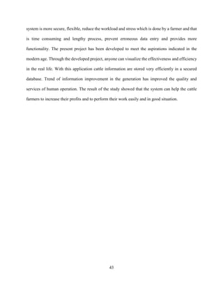 43
system is more secure, flexible, reduce the workload and stress which is done by a farmer and that
is time consuming and lengthy process, prevent erroneous data entry and provides more
functionality. The present project has been developed to meet the aspirations indicated in the
modern age. Through the developed project, anyone can visualize the effectiveness and efficiency
in the real life. With this application cattle information are stored very efficiently in a secured
database. Trend of information improvement in the generation has improved the quality and
services of human operation. The result of the study showed that the system can help the cattle
farmers to increase their profits and to perform their work easily and in good situation.
 