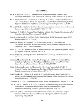 44
REFERENCES
Ali, A., & Satya, M. T. (2018). Current Situation and Future Prospects for Beef Cattle
Production in Indonesia. Asian Australasian Journal of Animal Sciences, 31(7), 976-983.
Ali, H., Descheemaeker, K., Steenhuis, T., & Pandey, &. S. (2011). Comparison of Land use &
Land Cover Changes, Drivers and Impacts for a Moisture-Sufficient and Drought-Prone
Region in the Ethiopian Highlands. Journal of Experimental Agriculture, 47, 71-83.
Ali, M. (2017). Bovini (Cattle) And Dairy Farm Management. International Research Journal of
Engineering and Technology (IRJET), 04(02), 714-718.
Amadasun, C. C. (2012). Analsis of Beef Marketing in Benin City, Nigeria. Nigerian Journal of
Agriculture, Food and Environment, 8(3), 26-31.
Anuj, K., & Gerhard, P. H. (2015). A Zigbee Based Animal Health Monitoring System. IEEE
Sensors Journal, 15(1), 221-250.
Aswini, D., Santhya, S., Nandheni, T. S., & Sukirthini, N. (2017). Cattle Health and
Environment Monitoring System. International Research Journal of Engineering and
Technology (IRJET), 04(03), 1899-1903.
Bassil, Y. (2012). A Comparative Study on the Performance of the Top DBMS Systems. Journal
of Computer Science & Research, 1(1), 20-31.
Broom, D. (2011). A History of Animal Welfare Science. Journal of Acta Biotheoretica, 59,
121-137.
Cheruiyot, M. K., Kurgat, B. K., Muturi, W., & Kosgey, &. I. (2014). Assessment of Urban
Cattle Keeping Patterns and Waste Disposal Mechanisms in Nakuru Municipality,
Kenya. Journal of Natural Sciences Research, 4(16), 138-144.
Claire, H., Cyprian, E., Jules, M., Mupenzi, M., Felix, N., & Amponsah, &. W. (2017).
Livestock Farming and Management: The Case of Meat Production and Processing in
Rwanda. Asian Journal of Animal Sciences, 11, 96-107.
Descheemaeker, K., Tilahun, A., & Amare, &. H. (2010). Improving Water Productivity in
Mixed Crop-Livestock Farming Systems of Sub-Saharan Africa. Journal of Agricultural
Water Management, 97, 579-586.
Deshmukh, R. D. (2012). Dairy Farming in Indaia. Indian Streams Research Journal., 2(3), 1-4.
Dire, B., Girei, A., & Bello, &. B. (2014). Economics of cattle marketing on the socio-economic
characteristics of cattle marketers in central zone of Adamawa State, Nigeria.
International Journal Of Advanced Agricultural Research, 2(5), 1-7.
Dwivedi, S. ( 2016). Software Development Life Cycle Models - A Comparative analysis.
International Journal of Advanced Research in Computer and Communication
Engineering, 5(2), 232-233.
 