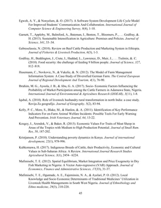 45
Egwoh, A. Y., & Nonyelum, &. O. (2017). A Software System Development Life Cycle Model
For Improved Students’ Communication And Collaboration. International Journal of
Computer Science & Engineering Survey, 8(4), 1-10.
Garnett, T., Appleby, M., Balmford, A., Bateman, I., Benton, T., Bloomers, P., . . . Godfray, &.
H. (2013). Sustainable Intensification in Agriculture: Premises and Policies. Journal of
Science, 341, 33–34.
Gebreselassie, N. (2010). Review on Beef Cattle Production and Marketing System in Ethiopia.
Journal of Fisheries & Livestock Production, 6(3), 1-3.
Godfray, H., Beddington, J., Crute, I., Haddad, L., Lawrence, D., Muir, J., . . . Tiulmin, &. C.
(2010). Food security: the challenge of feeding 9 billion people. Journal of Science, 327,
812–818.
Husemann, C., Novkovic, N., & Vukelic, &. N. (2012). The Model of Farm Management
Information System: A Case-Study of Diversified German Farm. The Central European
Journal of Regional Development And Tourism, 4(1), 76-90.
Ibrahim, M. G., Ayoola, J. B., & Abu, G. A. (2017). Socio- Economic Factors Influencing the
Probability of Market Participation among the Cattle Farmers in Adamawa State, Nigeria.
International Journal of Environmental & Agriculture Research (IJOEAR), 3(11), 1-8.
Iqubal, A. (2010). Role of livestock husbandry rural transformation in north India: a case study.
Revija Za geografijo. Journal of Geography, 5(2), 83-94.
Kelly, P. C., More, S., Blake, M., & Hanlon, &. A. (2011). Identification of Key Performance
Indicators For on-Farm Animal Welfare Incidents: Possible Tools For Early Warning
And Prevention. Irish Veterinary Journal, 64, 13-22.
Kosgey, I., Arendok, V., & Baker, R. (2013). Economic Values For Traits of Meat Sheep in
Areas of the Tropics with Medium to High Production Potential. Journal of Small Rum.
Res, 50, 187-202.
Kristjanson, P. (2010). Understanding poverty dynamics in Kenya. Journal of international
development, 22(1), 978-996.
Kubkomawa, H. (2017). Indigenous Breeds of Cattle, their Productivity, Economic and Cultural
Values in Sub-Saharan Africa: A Review. International Journal Research Studies
Agricultural Science, 3(1), 2454– 6224.
Mafimisebi, T. E. (2012). Spatial Equilibrium, Market Integration and Price Exogeneity in Dry
Fish Marketing in Nigeria: A Vector Auto-regressive (VAR) Approach. Journal of
Economics, Finance and Administrative Sciences, 17(33), 31-37.
Mafimisebi, T. E., Oguntade, A. E., Fajeminsin, N. A., & Ayelari, P. O. (2012). Local
Knowledge and Socio Economic Determinants of Traditional Medicines’ Utilization in
Livestock Health Managements in South West Nigeria. Journal of Ethnobiology and
Ethno medicine, 29(3), 210-220.
 