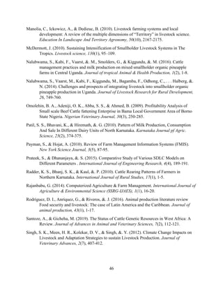 46
Manolia, C., Ickowicz, A., & Dedieuc, B. (2010). Livestock farming systems and local
development: A review of the multiple dimensions of “Territory” in livestock science.
Education In Landscape And Territory Agronomy, 50(10), 2167-2175.
McDermott, J. (2010). Sustaining Intensification of Smallholder Livestock Systems in The
Tropics. Livestock science, 130(1), 95–109.
Nalubwama, S., Kabi, F., Vaarst, &. M., Smolders, G., & Kiggundu, &. M. (2016). Cattle
management practices and milk production on mixed smallholder organic pineapple
farms in Central Uganda. Journal of tropical Animal & Health Production, 1(2), 1-8.
Nalubwama, S., Vaarst, M., Kabi, F., Kiggundu, M., Bagamba, F., Odhong, C., . . . Halberg, &.
N. (2014). Challenges and prospects of integrating livestock into smallholder organic
pineapple production in Uganda. Journal of Livestock Research for Rural Development,
26, 749-760.
Omolehin, B. A., Adeniji, O. K., Abba, S. S., & Ahmed, B. (2009). Profitability Analysis of
Small scale Beef Cattle fattening Enterprise in Bama Local Government Area of Borno
State Nigeria. Nigerian Veterinary Journal, 30(3), 250-285.
Patil, S. S., Bhavani, K., & Hiremath, &. G. (2010). Pattern of Milk Production, Consumption
And Sale In Different Dairy Units of North Karnataka. Karnataka Journal pf Agric.
Science, 23(2), 374-375.
Payman, S., & Hojat, A. (2010). Review of Farm Management Information Systems (FMIS).
New York Science Journal, 3(5), 87-95.
Prateek, S., & Dhananjaya, &. S. (2015). Comparative Study of Various SDLC Models on
Different Parameters . International Journal of Engineering Research, 4(4), 189-191.
Radder, K. S., Bhanj, S. K., & Kaul, &. P. (2010). Cattle Rearing Patterns of Farmers in
Northern Karnataka. International Journal of Rural Studies, 17(1), 1-5.
Rajanbabu, G. (2014). Computerized Agriculture & Farm Management. International Journal of
Agriculture & Environmental Science (SSRG-IJAES), 1(1), 16-20.
Rodríguez, D. I., Anríquez, G., & Riveros, &. J. (2016). Animal production literature review
Food security and livestock: The case of Latin America and the Caribbean. Journal of
animal production, 43(1), 1-17.
Santoze, A., & Gicheha, M. (2019). The Status of Cattle Genetic Resources in West Africa: A
Review. Journal of Advances in Animal and Veterinary Sciences, 7(2), 112-121.
Singh, S. K., Meen, H. R., Kolekar, D. V., & Singh, &. Y. (2012). Climate Change Impacts on
Livestock and Adaptation Strategies to sustain Livestock Production. Journal of
Veterinary Advances, 2(7), 407-412.
 