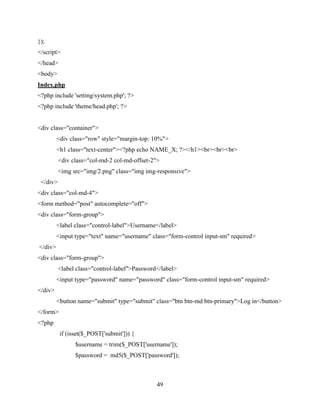 49
});
</script>
</head>
<body>
Index.php
<?php include 'setting/system.php'; ?>
<?php include 'theme/head.php'; ?>
<div class="container">
<div class="row" style="margin-top: 10%">
<h1 class="text-center"><?php echo NAME_X; ?></h1><br><br><br>
<div class="col-md-2 col-md-offset-2">
<img src="img/2.png" class="img img-responsive">
</div>
<div class="col-md-4">
<form method="post" autocomplete="off">
<div class="form-group">
<label class="control-label">Username</label>
<input type="text" name="username" class="form-control input-sm" required>
</div>
<div class="form-group">
<label class="control-label">Password</label>
<input type="password" name="password" class="form-control input-sm" required>
</div>
<button name="submit" type="submit" class="btn btn-md btn-primary">Log in</button>
</form>
<?php
if (isset($_POST['submit'])) {
$username = trim($_POST['username']);
$password = md5($_POST['password']);
 