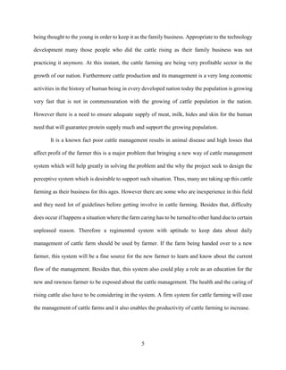 5
being thought to the young in order to keep it as the family business. Appropriate to the technology
development many those people who did the cattle rising as their family business was not
practicing it anymore. At this instant, the cattle farming are being very profitable sector in the
growth of our nation. Furthermore cattle production and its management is a very long economic
activities in the history of human being in every developed nation today the population is growing
very fast that is not in commensuration with the growing of cattle population in the nation.
However there is a need to ensure adequate supply of meat, milk, hides and skin for the human
need that will guarantee protein supply much and support the growing population.
It is a known fact poor cattle management results in animal disease and high losses that
affect profit of the farmer this is a major problem that bringing a new way of cattle management
system which will help greatly in solving the problem and the why the project seek to design the
perceptive system which is desirable to support such situation. Thus, many are taking up this cattle
farming as their business for this ages. However there are some who are inexperience in this field
and they need lot of guidelines before getting involve in cattle farming. Besides that, difficulty
does occur if happens a situation where the farm caring has to be turned to other hand due to certain
unpleased reason. Therefore a regimented system with aptitude to keep data about daily
management of cattle farm should be used by farmer. If the farm being handed over to a new
farmer, this system will be a fine source for the new farmer to learn and know about the current
flow of the management. Besides that, this system also could play a role as an education for the
new and rawness farmer to be exposed about the cattle management. The health and the caring of
rising cattle also have to be considering in the system. A firm system for cattle farming will ease
the management of cattle farms and it also enables the productivity of cattle farming to increase.
 