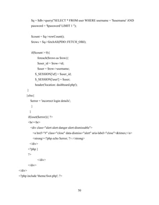 50
$q = $db->query("SELECT * FROM user WHERE username = '$username' AND
password = '$password' LIMIT 1 ");
$count = $q->rowCount();
$rows = $q->fetchAll(PDO::FETCH_OBJ);
if($count > 0){
foreach($rows as $row){
$user_id = $row->id;
$user = $row->username;
$_SESSION['id'] = $user_id;
$_SESSION['user'] = $user;
header('location: dashboard.php');
}
}else{
$error = 'incorrect login details';
}
}
if(isset($error)){ ?>
<br><br>
<div class="alert alert-danger alert-dismissable">
<a href="#" class="close" data-dismiss="alert" aria-label="close">&times;</a>
<strong><?php echo $error; ?>.</strong>
</div>
<?php }
?>
</div>
</div>
</div>
<?php include 'theme/foot.php'; ?>
 