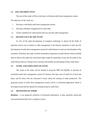 6
1.3 AIM AND OBJECTIVES
The aim of this study will be to develop a web-based cattle farm management system.
The objectives of the study are:
i. Develop a web-based cattle farm management system.
ii. Develop a database management for cattle farm.
iii. Create a platform for cattle farmers that can ease the cattle management.
1.4 SIGNIFICANCE OF THE STUDY
In view of the rapid development of computer technology in almost all the fields of
operation and its use in relation to data management it has become important to look into the
development of cattle farm management system for cattle farmers to meet up with demands of the
customers. Therefore, the study would be tremendous importance to cattle farmers which will help
them to observe the right time and animal right weight for marketing. It may also be useful to the
cattle farmers that are willing to have accurate and reliable record keeping of their cattle farms.
1.5 SCOPE AND LIMITATION OF STUDY
The scope of the study will be limited to using the PHP and MySQL to develop an
automated cattle farm management system for farmers who take cares of cattle for its beef and
dairy; and for those who are interested to know about the running of cattle production. The
proposed system of cattle farm management system will be a web-based application which is
developed to provide the channel for running intensive cattle farm.
1.6 DEFINITION OF TERMS
Database: - is an organized collection of structured information, or data, generally stored and
accessed electronically from a computer system.
 