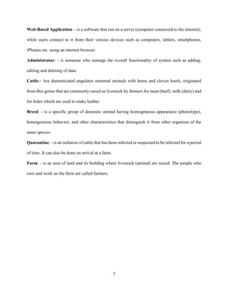 7
Web-Based Application: - is a software that run on a server (computer connected to the internet),
while users connect to it from their various devices such as computers, tablets, smartphones,
iPhones etc. using an internet browser.
Administrator: - is someone who manage the overall functionality of system such as adding,
editing and deleting of data.
Cattle:- Are domesticated ungulates mammal animals with horns and cloven hoofs, originated
from Bos genus that are commonly raised as livestock by farmers for meat (beef), milk (dairy) and
for hides which are used to make leather.
Breed: - is a specific group of domestic animal having homogeneous appearance (phenotype),
homogeneous behavior, and other characteristics that distinguish it from other organism of the
same species.
Quarantine: - is an isolation of cattle that has been infected or suspected to be infected for a period
of time. It can also be done on arrival at a farm.
Farm: - is an area of land and its building where livestock (animal) are raised. The people who
own and work on the farm are called farmers.
 