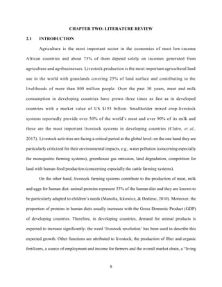 8
CHAPTER TWO: LITERATURE REVIEW
2.1 INTRODUCTION
Agriculture is the most important sector in the economies of most low-income
African countries and about 75% of them depend solely on incomes generated from
agriculture and agribusinesses. Livestock production is the most important agricultural land
use in the world with grasslands covering 25% of land surface and contributing to the
livelihoods of more than 800 million people. Over the past 30 years, meat and milk
consumption in developing countries have grown three times as fast as in developed
countries with a market value of US $155 billion. Smallholder mixed crop-livestock
systems reportedly provide over 50% of the world’s meat and over 90% of its milk and
these are the most important livestock systems in developing countries (Claire, et al.,
2017). Livestock activities are facing a critical period at the global level: on the one hand they are
particularly criticized for their environmental impacts, e.g., water pollution (concerning especially
the monogastric farming systems), greenhouse gas emission, land degradation, competition for
land with human food production (concerning especially the cattle farming systems).
On the other hand, livestock farming systems contribute to the production of meat, milk
and eggs for human diet: animal proteins represent 33% of the human diet and they are known to
be particularly adapted to children’s needs (Manolia, Ickowicz, & Dedieuc, 2010). Moreover, the
proportion of proteins in human diets usually increases with the Gross Domestic Product (GDP)
of developing countries. Therefore, in developing countries, demand for animal products is
expected to increase significantly: the word ‘livestock revolution’ has been used to describe this
expected growth. Other functions are attributed to livestock; the production of fiber and organic
fertilizers, a source of employment and income for farmers and the overall market chain, a “living
 
