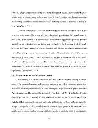 9
bank” and a direct source of food for the most vulnerable populations, a landscape and biodiversity
builder, a user of industrial or agricultural wastes, and in the end symbolic uses. Increasing demand
in developing countries for animal sources of food including red meat is predicted to double by
2050 (Ali & Satya, 2018).
Livestock sector provide food and nutritional security to rural households while at the
same time acting as a tool for poverty alleviation. Despite the contribution, the livestock sector in
most West African countries is still characterized by the traditional production practices. Thus the
livestock sector is fundamental for food security not only at the household level, for small
producers who depend directly on livestock to obtain food, income and services, but also at the
national level, by providing consumers access to food of high nutritional quality (Rodríguez,
Anríquez, & Riveros, 2016). Thus Agricultural sectors play an important role in the overall
development of the country’s economy. That means the sectors plan have a major role in the
national economy and it is the source of income, food and employment for the rural and urban
populations (Gebreselassie, 2010).
2.2 CATTLE FARMING AND PRODUCTION
Cattle farming is a key industry within the West African context according to several
authors. The geospatial coverage and economic investment, as well as envisioned returns from
investment underscore the importance of cattle farming as a major production system within the
West African region. The cattle production industry contributes both directly and indirectly to the
viability, success, and continuity of other production systems within the region. (Santoze &
Gicheha, 2019). Commodities such as beef, milk, and hide derived from cattle are traded for
foreign exchange that is later channeled towards economic development of the countries. Cattle
are also used in various rituals or worship ceremonies as gifts or sacrificial items. In general, cattle
 