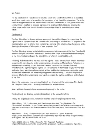My Project
For my creative brief I was tasked to create a script for a short fictional filmof at least 800
words that could go on to be used as the foundation of my short filmproduction. The script
could be any genre I want but had to show codes and conventions of that genre within the
scriptwriting. I also had to produce a proposal to go alongside it. I decided on using the
crime genre and create a short film about drug usage aimed at older teens and young
adults.
The Proposal
The first thing I had to do was write up a proposal for my film. I began by researching the
significance of a proposal and the contents of it. According to MasterClass, “a proposal is the
most complete way to pitch a film, containing a working title, a logline, key characters, and a
thorough description of all aspects of your proposed film.”
The first thing that should be included in my proposal is the synopsis of the film. This should
be what intrigues the reader and attracts them to your script. It should break down the plot
of my film’s first act and open the possibilities of where it could lead to next.
The thing that stood out to me most was the logline, I was a bit unsure on what it meant so I
researched it more to get a better understanding. According to MasterClass, “a logline is a
one-sentence summary or description of a movie.” Masterclass also describes the
importance of a logline: “a great logline can sell someone in Hollywood on your movie idea
and make them want to read your script, while a bad logline can tun away potential script
readers and make even the most intriguing premise sound boring.” This was very helpful
because it helped me understand how big of an impact the logline could have on the future
of my film.
Next is the screenplay structure which is the 3 act structure of the screenplay. This divides
the story into three parts. The setup, confrontation and resolution.
Next I will describe each character who are important in the script.
The treatment is a detailed narrative breakdown of the story of my film.
Finally, the target audiences. Here I will describe who I’m targeting with my film.
MasterClass. (2021). Proposals and Treatments: Why Are They Necessary for
Filmmakers?. Available: https://www.masterclass.com/articles/why-are-proposals-and-
treatments-necessary-for-filmmakers#what-is-a-film-treatment. Last accessed 22nd Apr
2021.
MasterClass. (2020). Screenwriting Tips: How to Write a Logline.Available:
https://www.masterclass.com/articles/screenwriting-tips-how-to-write-a-logline#what-
is-a-logline. Last accessed 22nd Apr 2021.
Matt. (2021). How to Write a Powerful Film Proposal. Available:
https://filmlifestyle.com/write-powerful-film-proposal/. Last accessed 22nd Apr 2021.
 