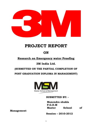 PROJECT REPORT
                    ON
    Research on Emergency water Proofing
               3M India Ltd.
  (SUBMITTED ON THE PARTIAL COMPLETION OF
  POST GRADUATION DIPLOMA IN MANAGEMENT)




                      SUBMITTED BY: -
                         Manendra shukla
                         P.G.D.M
                         Master     School   of
Management
                      Session – 2010-2012

                     1
 