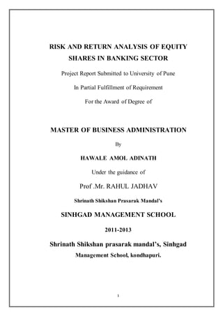 1
RISK AND RETURN ANALYSIS OF EQUITY
SHARES IN BANKING SECTOR
Project Report Submitted to University of Pune
In Partial Fulfillment of Requirement
For the Award of Degree of
MASTER OF BUSINESS ADMINISTRATION
By
HAWALE AMOL ADINATH
Under the guidance of
Prof .Mr. RAHUL JADHAV
Shrinath Shikshan Prasarak Mandal’s
SINHGAD MANAGEMENT SCHOOL
2011-2013
Shrinath Shikshan prasarak mandal’s, Sinhgad
Management School, kondhapuri.
 