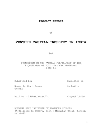 PROJECT REPORT
ON
VENTURE CAPITAL INDUSTRY IN INDIA
FOR
SUBMISSION IN THE PARTIAL FULFILLMENT OF THE
REQUIREMENT OF FULL TIME MBA PROGRAMME
2002-04
Submitted by: Submitted to:
Name: Amrita – Hazra Ms Ankita
Chopra
Roll No.: 19/MBA/RDIAS/02 Project Guide
RUKMINI DEVI INSTITUTE OF ADVANCED STUDIES
(Affiliated to GGSIPU, Delhi) Madhuban Chowk, Rohini,
Delhi-85.
1
 