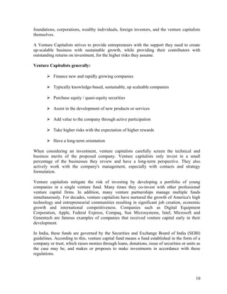 foundations, corporations, wealthy individuals, foreign investors, and the venture capitalists
themselves.
A Venture Capitalists strives to provide entrepreneurs with the support they need to create
up-scalable business with sustainable growth, while providing their contributors with
outstanding returns on investment, for the higher risks they assume.
Venture Capitalists generally:
 Finance new and rapidly growing companies
 Typically knowledge-based, sustainable, up scaleable companies
 Purchase equity / quasi-equity securities
 Assist in the development of new products or services
 Add value to the company through active participation
 Take higher risks with the expectation of higher rewards
 Have a long-term orientation
When considering an investment, venture capitalists carefully screen the technical and
business merits of the proposed company. Venture capitalists only invest in a small
percentage of the businesses they review and have a long-term perspective. They also
actively work with the company's management, especially with contacts and strategy
formulation.
Venture capitalists mitigate the risk of investing by developing a portfolio of young
companies in a single venture fund. Many times they co-invest with other professional
venture capital firms. In addition, many venture partnerships manage multiple funds
simultaneously. For decades, venture capitalists have nurtured the growth of America's high
technology and entrepreneurial communities resulting in significant job creation, economic
growth and international competitiveness. Companies such as Digital Equipment
Corporation, Apple, Federal Express, Compaq, Sun Microsystems, Intel, Microsoft and
Genentech are famous examples of companies that received venture capital early in their
development.
In India, these funds are governed by the Securities and Exchange Board of India (SEBI)
guidelines. According to this, venture capital fund means a fund established in the form of a
company or trust, which raises monies through loans, donations, issue of securities or units as
the case may be, and makes or proposes to make investments in accordance with these
regulations.
10
 