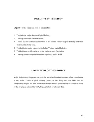OBJECTIVE OF THE STUDY
Objective of the study has been to analyze the:
1. Trends in the Indian Venture Capital Industry.
2. To study the current Indian scenario.
3. To find out the different contributors to the Indian Venture Capital Industry and their
investment industry wise.
4. To identify the major players in the Indian Venture capital Industry.
5. To identify the problems faced by the Indian venture Capitalists.
6. To study the various guidelines of the regulatory body “SEBI”.
LIMITATIONS OF THE PROJECT
Major limitation of the project has been the unavailability of current data, of the contributors
to the Indian Venture Capital Industry (source of data being the year 1998) and no
comparative analysis has been undertaken of the Venture Capital Industry in India with those
of the developed nations like USA, UK due to lack of adequate data.
12
 