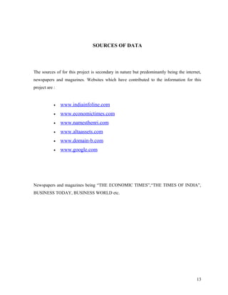 SOURCES OF DATA
The sources of for this project is secondary in nature but predominantly being the internet,
newspapers and magazines. Websites which have contributed to the information for this
project are :
• www.indiainfoline.com
• www.economictimes.com
• www.namesthenri.com
• www.altaassets.com
• www.domain-b.com
• www.google.com
Newspapers and magazines being “THE ECONOMIC TIMES”,“THE TIMES OF INDIA”,
BUSINESS TODAY, BUSINESS WORLD etc.
13
 