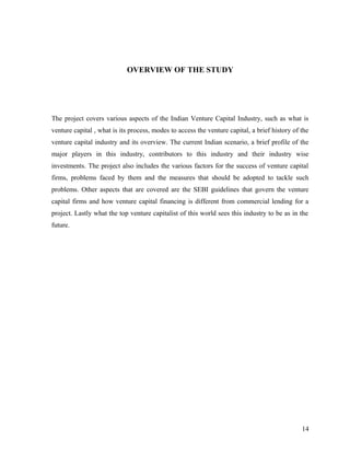 OVERVIEW OF THE STUDY
The project covers various aspects of the Indian Venture Capital Industry, such as what is
venture capital , what is its process, modes to access the venture capital, a brief history of the
venture capital industry and its overview. The current Indian scenario, a brief profile of the
major players in this industry, contributors to this industry and their industry wise
investments. The project also includes the various factors for the success of venture capital
firms, problems faced by them and the measures that should be adopted to tackle such
problems. Other aspects that are covered are the SEBI guidelines that govern the venture
capital firms and how venture capital financing is different from commercial lending for a
project. Lastly what the top venture capitalist of this world sees this industry to be as in the
future.
14
 