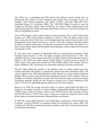 The 1960s saw a tremendous bull IPO market that allowed venture capital firms to
demonstrate their ability to create companies and produce huge investment returns. For
example, when Digital Equipment went public in 1968 it provided ARD with 101%
annualized Return on Investment (ROI). The US$70,000 Digital invested to start the
company in 1959 had a market value of US$37mn. As a result, venture capital became a hot
market, particularly for wealthy individuals and families. However, it was still considered too
risky for institutional investors.
In the 1970s, though, venture capital suffered a double-whammy. First, a red-hot IPO market
brought over 1,000 venture-backed companies to market in 1968, the public markets went
into a seven-year slump. There were a lot of disappointed stock market investors and a lot of
disappointed venture capital investors too. Then in 1974, after Congress legislation against
the abuse of pension fund money, all high-risk investment of these funds was halted. As a
result of poor public market and the pension fund legislation, venture capital fund raising hit
rock bottom in 1975.
In 1978, there were a number of high-profile IPOs by venture-backed companies. These
included Federal Express in 1978, and Apple Computer and Genetech Inc in 1981. This
rekindled interest in venture capital on the part of wealthy families and institutional investors.
Indeed, in the 1980s, the venture capital industry began its greatest period of growth. In
1980, venture firms raised and invested less than US$600 million. That number soared to
nearly US$4bn by 1987. The decade also marked the explosion in the buy-out business.
The late 1980s marked the transition of the primary source of venture capital funds from
wealthy individuals and families to endowment, pension and other institutional funds. The
surge in capital in the 1980s had predictable results. Returns on venture capital investments
plunged. Many investors went into the funds anticipating returns of 30% or higher. That was
probably an unrealistic expectation to begin with. The consensus today is that private equity
investments generally should give the investor an internal rate of return something to the
order of 15% to 25%, depending upon the degree of risk the firm is taking.
However, by 1990, the average long-term return on venture capital funds fell below 8%,
leading to yet another downturn in venture funding. Disappointed families and institutions
withdrew from venture investing in droves in the 1989-91 period. The economic recovery
and the IPO boom of 1991-94 have gone a long way towards reversing the trend in both
private equity investment performance and partnership commitments.
In 1998, the venture capital industry in the United States continued its seventh straight year
of growth. It raised US$25bn in committed capital for investments by venture firms, who
invested over US$16bn into domestic growth companies in all sectors, but primarily focused
on information technology.
17
 