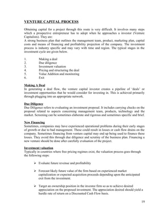 VENTURE CAPITAL PROCESS
Obtaining capital for a project through this route is very difficult. It involves many steps
which a prospective entrepreneur has to adopt when he approaches a investor (Venture
Capitalists). They are:
A strong business plan that outlines the management team, product, marketing plan, capital
costs and means of financing and profitability projection of the company. The investment
process is industry specific and may vary with time and region. The typical stages in the
investment cycle are given below.
1. Making a deal
2. Due diligence
3. Investment valuation
4. Pricing and structuring the deal
5. Value Addition and monitoring
6. Exit
Making A Deal
In generating a deal flow, the venture capital investor creates a pipeline of ‘deals’ or
investment opportunities that he would consider for investing in. This is achieved primarily
through plugging into an appropriate network.
Due Diligence
Due Diligence refers to evaluating an investment proposal. It includes carrying checks on the
proposal related to aspects concerning management team, products, technology and the
market. Screening can be sometimes elaborate and rigorous and sometimes specific and brief.
New Financing
Sometimes, companies may have experienced operational problems during their early stages
of growth or due to bad management. These could result in losses or cash flow drains on the
company. Sometimes financing from venture capital may end up being used to finance these
losses. They avoid this through due diligence and scrutiny of the business plan. Financing a
new venture should be done after carefully evaluation of the project.
Investment valuation
Typically in countries where free pricing regimes exist, the valuation process goes through
the following steps:
 Evaluate future revenue and profitability
 Forecast likely future value of the firm based on experienced market
capitalization or expected acquisition proceeds depending upon the anticipated
exit from the investment.
 Target an ownership position in the investee firm so as to achieve desired
appreciation on the proposed investment. The appreciation desired should yield a
hurdle rate of return on a Discounted Cash Flow basis.
19
 