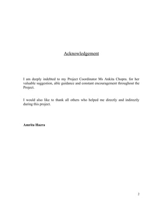 Acknowledgement
I am deeply indebted to my Project Coordinator Ms Ankita Chopra. for her
valuable suggestion, able guidance and constant encouragement throughout the
Project.
I would also like to thank all others who helped me directly and indirectly
during this project.
Amrita Hazra
2
 
