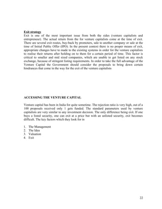Exit strategy
Exit is one of the most important issue from both the sides (venture capitalists and
entrepreneur). The actual return from the for venture capitalists come at the time of exit.
There are several exit routes, buy-back by promoters, sale to another company or sale at the
time of Initial Public Offer (IPO). In the present context there is no proper means of exit,
appropriate changes have to made to the existing systems in order for the venture capitalists
to realise their returns after holding on to them for a certain period of time. This factor is
critical to smaller and mid sized companies, which are unable to get listed on any stock
exchange, because of stringent listing requirements. In order to take the full advantage of the
Venture Capital the Government should consider the proposals to bring down certain
hindrances that come in the way for the exit of the venture capitalists
ACCESSING THE VENTURE CAPITAL
Venture capital has been in India for quite sometime. The rejection ratio is very high, out of a
100 proposals received only 1 gets funded. The standard parameters used by venture
capitalists are very similar to any investment decision. The only difference being exit. If one
buys a listed security, one can exit at a price but with an unlisted security, exit becomes
difficult. The key factors which they look for in
1. The Management
2. The Idea
3. Valuation
4. Exit
22
 