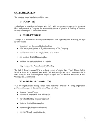CATEGORIZATION
The "venture funds" available could be from:
 INCUBATORS
An incubator is a hardcore technocrat who works with an entrepreneur to develop a business
idea, and prepares a Company for subsequent rounds of growth & funding. eVentures,
Infinity are examples of incubators in India.
 ANGEL INVESTORS
An angel is an experienced industry-bred individual with high net worth. Typically, an angel
investor would:
 invest only his chosen field of technology
 take active participation in day-to-day running of the Company
 invest small sums in the range of USD 1 - 3 million
 not insist on detailed business plans
 sanction the investment in up to a month
 help company for "second round" of funding
The IndUS Entrepreneurs (TiE) is a classic group of angels like: Vinod Dham, Sailesh
Mehta, Kanwal Rekhi, Prabhu Goel, Suhas Patil, Prakash Agarwal, K.B. Chandrashekhar. In
India there is a lack of home grown angels except a few like Saurabh Srivastava & Atul
Choksey (ex-Asian Paints).
 VENTURE CAPITALISTS (VCS)
VCs are organizations raising funds from numerous investors & hiring experienced
professional mangers to deploy the same. They typically:
 invest at “second” stage
 invest over a spectrum over industry/ies
 have hand-holding “mentor” approach
 insist on detailed business plans
 invest into proven ideas/businesses
 provide “brand” value to investee
23
 