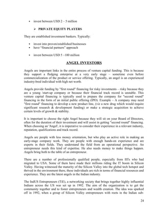  invest between USD 2 – 5 million
 PRIVATE EQUITY PLAYERS
They are established investment bankers. Typically:
 invest into proven/established businesses
 have “financial partners” approach
 invest between USD 5 –100 million
ANGEL INVESTORS
Angels are important links in the entire process of venture capital funding. This is because
they support a fledging enterprise at a very early stage – sometime even before
commercialization of the product or service offering. Typically, an angel is an experienced
industry-bred individual with high net worth.
Angels provide funding by "first round" financing for risky investments – risky because they
are a young /start-up company or because their financial track record is unstable. This
venture capital financing is typically used to prepare the company for "second round"
financing in the form of an initial public offering (IPO). Example – A company may need
"first round" financing to develop a new product line, (viz a new drug which would require
significant research & development funding) or make a strategic acquisition to achieve
certain levels of growth & stability.
It is important to choose the right Angel because they will sit on your Board of Directors,
often for the duration of their investment and will assist in getting "second round" financing.
When choosing an 'Angel', it is imperative to consider their experience in a relevant industry,
reputation, qualifications and track record.
Angels are people with less money orientation, but who play an active role in making an
early-stage company work. They are people with enough hands-on experience and are
experts in their fields. They understand the field from an operational perspective. An
entrepreneur needs this kind of expertise. He also needs money to make things happen.
Angels bring both to the table of an entrepreneur.
There are a number of professionally qualified people, especially from IITs who had
migrated to USA. Some of them have made their millions riding the IT boom in Silicon
Valley. Having witnessed the maturity of the Silicon Valley into the global tech hotspot and
thrived in the environment there, these individuals are rich in terms of financial resources and
experience. They are the latest angels in the Indian industry.
The IndUS Entrepreneurs (TiE), a networking society that brings together highly influential
Indians across the US was set up in 1992. The aim of the organization is to get the
community together and to foster entrepreneurs and wealth creation. The idea was sparked
off in 1992, when a group of Silicon Valley entrepreneurs with roots in the Indian sub-
24
 