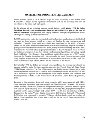 OVERVIEW OF INDIAN VENTURE CAPITAL (1)
Indian venture capital is at a take-off stage in India, according to this report from
NASSCOM. Changes to the regulatory environment look set to encourage the flow of
investment to the Indian high-tech sector.
In the absence of an organised venture capital industry until almost 1998 in India,
individual investors and development financial institutions have played the role of
venture capitalists. Entrepreneurs have largely depended upon private placements, public
offerings and lending by financial institutions.
In 1973, a committee on the development of small and medium-sized enterprises highlighted
the need to foster venture capital as a source of funding for new entrepreneurs and
technology. Thereafter, some public sector funds were established but the activity of venture
capital did not gather momentum as the thrust was on high-technology projects funded on a
purely financial rather than a holistic basis. Later, a study was undertaken by the World Bank
to examine the possibility of developing venture capital in the private sector, based on which
the Indian government took a policy initiative and announced guidelines for venture capital
funds (VCFs) in 1988. However, these guidelines restricted the setting up of VCFs to the
banks or the financial institutions only. Internationally, the trend favoured venture capital
being supplied by smaller-scale, entrepreneurial venture financiers willing to take a high risk
in the expectation of high returns, a trend that has continued in this decade.
In September 1995 the Indian government issued guidelines for overseas investments in
venture capital in India. For tax exemption purposes, the Central Board of Direct Taxes
(CBDT)issued guidelines. The flow of investments and foreign currency in and out of India
has been governed by the Reserve Bank of India's (RBI) requirements. Furthermore, as part
of its mandate to regulate and to develop the Indian capital markets, the Securities and
Exchange Board of India (SEBI) framed the SEBI (Venture Capital Funds) Regulations,
1996.
Pursuant to this regulatory framework some domestic VCFs were registered with SEBI.
Some overseas investment also came through the Mauritius route. However, the venture
capital industry - understood globally as ‘independently managed, dedicated pools of capital
that focus on equity or equity-linked investments in privately held, high-growth companies'
(Venture Capital Cycle, Gompers and Lerner, 1999) - is still in a nascent stage in India.
Figures from the Indian Venture Capital Association (IVCA) show that until 1998, around
Rs30bn had been committed by domestic VCFs and off-shore funds, which are members of
IVCA. Figures available from private sources indicate that the overall funds committed are
around US$1.3bn.
29
 