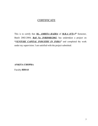 CERTIFICATE
This is to certify that Ms. AMRITA HAZRA of M.B.A (FT)-4th
Semester,
Batch 2002-2004, Roll No 19/RDMB/2002, has undertaken a project on
“VENTURE CAPITAL INDUSTRY IN INDIA” and completed the work
under my supervision. I am satisfied with the project submitted.
ANKITA CHOPRA
Faculty-RDIAS
3
 