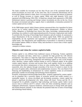 The funds available for investment are less than 50 per cent of the committed funds and
actual investments are lower still. At the same time, due to economic liberalisation and an
increasingly global outlook in India, there is an increased awareness and interest of domestic
as well as foreign investors in venture capital. While only eight domestic VCFs were
registered with SEBI during 1996-1998, 14 funds have already been registered in 1999-2000.
Institutional interest is growing and foreign venture investments are also on the rise. Given
the proper environment and policy support, there is undoubtedly a tremendous potential for
venture capital activity in India.
In his 2000 budget speech, India's finance minister announced that a key ingredient for future
success lay in venture capital finance. Young Indian entrepreneurs, whether in Silicon
Valley, Bangalore or Hyderabad have shown how ideas, knowledge, entrepreneurship and
technology can combine to yield unprecedented growth of incomes, employment and wealth.
To promote this flowering of knowledge-based enterprise and job creation, he announced a
major liberalisation of the tax treatment for venture capital funds. SEBI was granted the
responsibility for the registration and regulation of both domestic and overseas venture
capital funds. This liberalisation and simplification of procedures is expected to encourage
non-resident Indians (NRIs) in Silicon Valley and elsewhere to invest some of their capital,
knowledge and
enterprise in Indian ventures.
Objective and vision for venture capital in India
Venture capital is very different from traditional sources of financing. Venture capitalists
finance innovation and ideas, which have a potential for high growth but with inherent
uncertainties. This makes it a high-risk, high-return investment. Apart from finance, venture
capitalists provide networking, management and marketing support as well. In the broadest
sense, therefore, venture capital connotes human as well as financial capital. In the global
venture capital industry, investors and investee firms work together closely in an enabling
environment that allows entrepreneurs to focus on value creating ideas. Venture capitalists,
meanwhile, drive the industry through ownership of the levers of control in return for the
provision of capital, skills, information and complementary resources. This very blend of risk
financing and handholding of entrepreneurs by venture capitalists creates an environment
particularly suitable for knowledge and technology-based enterprises.
Scientific, technological and knowledge-based ideas - properly supported by venture capital -
can be propelled into a powerful engine of economic growth and wealth creation in a
sustainable manner. In various developed and developing economies, venture capital has
played a significant developmental role. India, along with Israel, Taiwan and the US, is
recognised for its globally competitive high technology and human capital. India's recent
success story in software and IT is almost a fairy tale when considering obstacles such as
inadequate infrastructure, expensive hardware, restricted access to foreign skills and capital,
and limited domestic demand. It also indicates the potential India has in terms of knowledge
and technology-based industry.
30
 