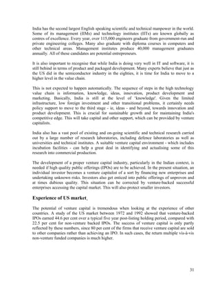 India has the second largest English speaking scientific and technical manpower in the world.
Some of its management (IIMs) and technology institutes (IITs) are known globally as
centres of excellence. Every year, over 115,000 engineers graduate from government-run and
private engineering colleges. Many also graduate with diploma courses in computers and
other technical areas. Management institutes produce 40,000 management graduates
annually. All of these candidates are potential entrepreneurs.
It is also important to recognise that while India is doing very well in IT and software, it is
still behind in terms of product and packaged development. Many experts believe that just as
the US did in the semiconductor industry in the eighties, it is time for India to move to a
higher level in the value chain.
This is not expected to happen automatically. The sequence of steps in the high technology
value chain is information, knowledge, ideas, innovation, product development and
marketing. Basically, India is still at the level of ‘knowledge'. Given the limited
infrastructure, low foreign investment and other transitional problems, it certainly needs
policy support to move to the third stage - ie, ideas - and beyond, towards innovation and
product development. This is crucial for sustainable growth and for maintaining India's
competitive edge. This will take capital and other support, which can be provided by venture
capitalists.
India also has a vast pool of existing and on-going scientific and technical research carried
out by a large number of research laboratories, including defence laboratories as well as
universities and technical institutes. A suitable venture capital environment - which includes
incubation facilities - can help a great deal in identifying and actualising some of this
research into commercial production.
The development of a proper venture capital industry, particularly in the Indian context, is
needed if high quality public offerings (IPOs) are to be achieved. In the present situation, an
individual investor becomes a venture capitalist of a sort by financing new enterprises and
undertaking unknown risks. Investors also get enticed into public offerings of unproven and
at times dubious quality. This situation can be corrected by venture-backed successful
enterprises accessing the capital market. This will also protect smaller investors.
Experience of US market
The potential of venture capital is tremendous when looking at the experience of other
countries. A study of the US market between 1972 and 1992 showed that venture-backed
IPOs earned 44.6 per cent over a typical five year post-listing holding period, compared with
22.5 per cent for non-venture backed IPOs. The success of venture capital is only partly
reflected by these numbers, since 80 per cent of the firms that receive venture capital are sold
to other companies rather than achieving an IPO. In such cases, the return multiple vis-à-vis
non-venture funded companies is much higher.
31
 