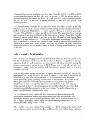 This potential can also be seen in the growth of sales figures for the US. From 1992 to 1998,
venture-backed companies saw their sales grow, on average, by 66.5 per cent per annum as
against five per cent for Fortune 500 firms. The export growth by venture-funded companies
was 165 per cent. The top ten US sectors, measured by asset and sales growth, were
technology-related.
Thus, venture capital is valuable not just because it makes risk capital available in the early
stages of a project, but also because a venture capitalist brings expertise that leads to superior
product development. The big focus of venture capital worldwide is, of course, technology.
Thus, in 1999, of $30bn of venture capital invested in the US, technology firms received
approximately 80 per cent. Additional to this huge supply of venture funds from formally
organised venture capital firms, is an even larger pool of angel or seed/start-up funds
provided by private investors. In 1999, according to estimates, approximately US$90bn of
angel investment was available, thus making the total ‘at-risk' investment in high-technology
ventures in a single year worth around US$120bn. By contrast, in India, cumulative
disbursements to date are less than US$500m, of which technology firms have received only
36 per cent.
India is attractive for risk capital
India certainly needs a large pool of risk capital both from home and abroad. Examples of the
US, Taiwan and Israel clearly show that this can happen. But this is dependent on the right
regulatory, legal, tax and institutional environment; the risk-taking capacities among the
budding entrepreneurs; start-up access to R&D flowing out of national and state level
laboratories; support from universities; and infrastructure support, such as telecoms,
technologyparks,etc.
Steps are being taken at governmental level to improve infrastructure and R&D. Certain NRI
organisations are taking initiatives to create a corpus of US$150m to strengthen the
infrastructure of IITs. More focused attempts will be required in all these directions.
Recent phenomena, partly ignited by success stories of Indians in the US and other places
abroad, provide the indications of a growing number of young, technically-qualified
entrepreneurs in India. Already there are success stories in India. At the same time, an
increasing number of savvy, senior management personnel have been leaving established
multinationals and Indian companies to start new ventures. The quality of enterprise in
human capital in India is on an ascending curve.
The environment is ripe for creating the right regulatory and policy environment for
sustaining the momentum for high-technology entrepreneurship. Indians abroad have
leapfrogged the value chain of technology to reach higher levels. At home in India, this is
still to happen. By bringing venture capital and other supporting infrastructure, this can
certainly become a reality in India as well.
India is rightly poised for a big leap. What is needed is a vibrant venture capital sector, which
can leverage innovation, promote technology and harness the ongoing knowledge explosion.
32
 