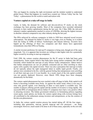 This can happen by creating the right environment and the mindset needed to understand
global forces. When that happens we would have created not ‘Silicon Valley' but the ‘Ind
Valley' - a phenomenon for the world to watch and reckon with.
Venture capital at a take-off stage in India
Lately, in India, the demand for software and dot.com-driven IT stocks on the stock
exchanges has been growing steadily. Most of the companies have recorded substantial
increases in their market capitalisation during the last year. On 2 May 2000, the info-tech
industry's market capitalisation reached in excess of US$59bn, showing the highest increase
in absolute valuation compared to any other industry during the last year.
The IPOs achieved by software companies in India in 1999 have attracted record investor
subscriptions. The demand for Indian IT stocks is very high, even on Nasdaq, as is evident
from the listing of ADRs of Infosys Technologies and Satyam Infoway. Investors have
lapped up the offerings of these two companies and their shares have appreciated
tremendously since their IPOs on Nasdaq.
A similar investor preference for start-up IT companies is being seen, though not of the same
magnitude. Yet, it is apparent that investors are willing to take higher risks for a potentially
higher reward by investing in start-up companies.
Until 1998, the venture creation phenomenon for the IT sector in India had been quite
unsatisfactory. Some experts believe that India lacks strong anchor companies like HP and
Fairchild, which funded the start-ups of early Silicon Valley entrepreneurs. Others believe
that Indian entrepreneurs are not yet globally connected and are often unwilling to share
equity with a quality risk capital investor. There was also a perception that start-ups in India
do not typically attract the right managerial talent to enable rapid growth. Finally, exit
options were considered to be few, with the general feeling that entrepreneurs were unwilling
to sell their start-ups even if it was feasible. As a result, much of the risk capital available
was not quickly deployed. However, since March 1999, things have been changing
dramatically for the better.
The venture capital phenomenon has now reached a take-off stage in India. Risk capital in all
forms is becoming available more freely. As against the earlier trend, where it was easy to
raise only growth capital, even financing of ideas or seed capital is available now. The
number of players offering growth capital and the number of investors is rising rapidly. The
successful IPOs of entrepreneur-driven Indian IT companies have had a very positive effect
in attracting investors. The Indian government initiatives in formulating policies regarding
sweat equity, stock options, tax breaks for venture capital along with overseas listings have
all contributed to the enthusiasm among investors and entrepreneurs, as has the creation of
the dot.com phenomenon.
In India, the venture capital creation process has started taking off. All the four stages -
including idea generation, start-up, growth ramp-up and exit processes - are being
encouraged. However, much needs to be done in all of these areas, especially on the exit side.
33
 