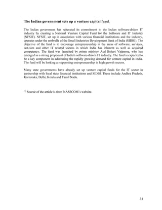 The Indian government sets up a venture capital fund
The Indian government has reiterated its commitment to the Indian software-driven IT
industry by creating a National Venture Capital Fund for the Software and IT Industry
(NFSIT). NFSIT, set up in association with various financial institutions and the industry,
operates under the umbrella of the Small Industries Development Bank of India (SIDBI). The
objective of the fund is to encourage entrepreneurship in the areas of software, services,
dot.com and other IT related sectors in which India has inherent as well as acquired
competency. The fund was launched by prime minister Atal Behari Vajpayee, who has
emerged as a strong proponent of India's software-driven IT industry. The fund is expected to
be a key component in addressing the rapidly growing demand for venture capital in India.
The fund will be looking at supporting entrepreneurship in high growth sectors.
Many state governments have already set up venture capital funds for the IT sector in
partnership with local state financial institutions and SIDBI. These include Andhra Pradesh,
Karnataka, Delhi, Kerala and Tamil Nadu.
(1)
Source of the article is from NASSCOM’s website.
34
 