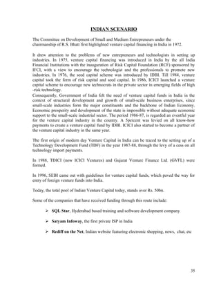 INDIAN SCENARIO
The Committee on Development of Small and Medium Entrepreneurs under the
chairmanship of R.S. Bhatt first highlighted venture capital financing in India in 1972.
It drew attention to the problems of new entrepreneurs and technologists in setting up
industries. In 1975, venture capital financing was introduced in India by the all India
Financial Institutions with the inauguration of Risk Capital Foundation (RCF) sponsored by
IFCI, with a view to encourage the technologist and the professionals to promote new
industries. In 1976, the seed capital scheme was introduced by IDBI. Till 1984, venture
capital took the form of risk capital and seed capital. In 1986, ICICI launched a venture
capital scheme to encourage new technocrats in the private sector in emerging fields of high
-risk technology.
Consequently, Government of India felt the need of venture capital funds in India in the
context of structural development and growth of small-scale business enterprises, since
small-scale industries form the major constituents and the backbone of Indian Economy.
Economic prosperity and development of the state is impossible without adequate economic
support to the small-scale industrial sector. The period 1986-87, is regarded an eventful year
for the venture capital industry in the country. A 5percent was levied on all know-how
payments to create a venture capital fund by IDBI. ICICI also started to become a partner of
the venture capital industry in the same year.
The first origin of modern day Venture Capital in India can be traced to the setting up of a
Technology Development Fund (TDF) in the year 1987-88, through the levy of a cess on all
technology import payments.
In 1988, TDICI (now ICICI Ventures) and Gujarat Venture Finance Ltd. (GVFL) were
formed.
In 1996, SEBI came out with guidelines for venture capital funds, which paved the way for
entry of foreign venture funds into India.
Today, the total pool of Indian Venture Capital today, stands over Rs. 50bn.
Some of the companies that have received funding through this route include:
 SQL Star, Hyderabad based training and software development company
 Satyam Infoway, the first private ISP in India
 Rediff on the Net, Indian website featuring electronic shopping, news, chat, etc
35
 