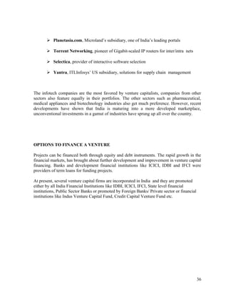  Planetasia.com, Microland’s subsidiary, one of India’s leading portals
 Torrent Networking, pioneer of Gigabit-scaled IP routers for inter/intra nets
 Selectica, provider of interactive software selection
 Yantra, ITLInfosys’ US subsidiary, solutions for supply chain management
The infotech companies are the most favored by venture capitalists, companies from other
sectors also feature equally in their portfolios. The other sectors such as pharmaceutical,
medical appliances and biotechnology industries also get much preference. However, recent
developments have shown that India is maturing into a more developed marketplace,
unconventional investments in a gamut of industries have sprung up all over the country.
OPTIONS TO FINANCE A VENTURE
Projects can be financed both through equity and debt instruments. The rapid growth in the
financial markets, has brought about further development and improvement in venture capital
financing. Banks and development financial institutions like ICICI, IDBI and IFCI were
providers of term loans for funding projects.
At present, several venture capital firms are incorporated in India and they are promoted
either by all India Financial Institutions like IDBI, ICICI, IFCI, State level financial
institutions, Public Sector Banks or promoted by Foreign Banks/ Private sector or financial
institutions like Indus Venture Capital Fund, Credit Capital Venture Fund etc.
36
 