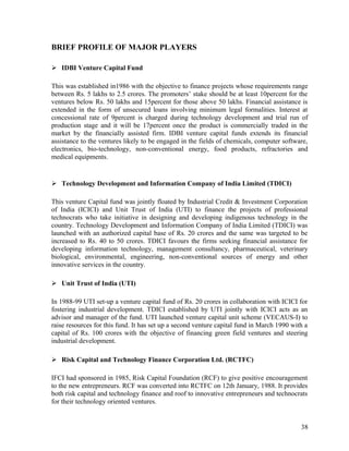 BRIEF PROFILE OF MAJOR PLAYERS
 IDBI Venture Capital Fund
This was established in1986 with the objective to finance projects whose requirements range
between Rs. 5 lakhs to 2.5 crores. The promoters’ stake should be at least 10percent for the
ventures below Rs. 50 lakhs and 15percent for those above 50 lakhs. Financial assistance is
extended in the form of unsecured loans involving minimum legal formalities. Interest at
concessional rate of 9percent is charged during technology development and trial run of
production stage and it will be 17percent once the product is commercially traded in the
market by the financially assisted firm. IDBI venture capital funds extends its financial
assistance to the ventures likely to be engaged in the fields of chemicals, computer software,
electronics, bio-technology, non-conventional energy, food products, refractories and
medical equipments.
 Technology Development and Information Company of India Limited (TDICI)
This venture Capital fund was jointly floated by Industrial Credit & Investment Corporation
of India (ICICI) and Unit Trust of India (UTI) to finance the projects of professional
technocrats who take initiative in designing and developing indigenous technology in the
country. Technology Development and Information Company of India Limited (TDICI) was
launched with an authorized capital base of Rs. 20 crores and the same was targeted to be
increased to Rs. 40 to 50 crores. TDICI favours the firms seeking financial assistance for
developing information technology, management consultancy, pharmaceutical, veterinary
biological, environmental, engineering, non-conventional sources of energy and other
innovative services in the country.
 Unit Trust of India (UTI)
In 1988-99 UTI set-up a venture capital fund of Rs. 20 crores in collaboration with ICICI for
fostering industrial development. TDICI established by UTI jointly with ICICI acts as an
advisor and manager of the fund. UTI launched venture capital unit scheme (VECAUS-I) to
raise resources for this fund. It has set up a second venture capital fund in March 1990 with a
capital of Rs. 100 crores with the objective of financing green field ventures and steering
industrial development.
 Risk Capital and Technology Finance Corporation Ltd. (RCTFC)
IFCI had sponsored in 1985, Risk Capital Foundation (RCF) to give positive encouragement
to the new entrepreneurs. RCF was converted into RCTFC on 12th January, 1988. It provides
both risk capital and technology finance and roof to innovative entrepreneurs and technocrats
for their technology oriented ventures.
38
 