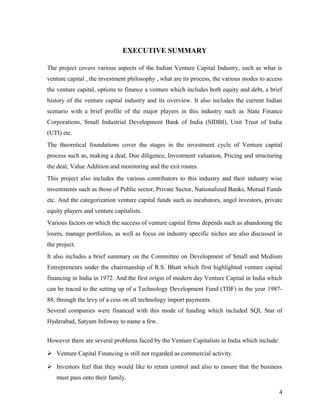 EXECUTIVE SUMMARY
The project covers various aspects of the Indian Venture Capital Industry, such as what is
venture capital , the investment philosophy , what are its process, the various modes to access
the venture capital, options to finance a venture which includes both equity and debt, a brief
history of the venture capital industry and its overview. It also includes the current Indian
scenario with a brief profile of the major players in this industry such as State Finance
Corporations, Small Industrial Development Bank of India (SIDBI), Unit Trust of India
(UTI) etc.
The theoretical foundations cover the stages in the investment cycle of Venture capital
process such as, making a deal, Due diligence, Investment valuation, Pricing and structuring
the deal, Value Addition and monitoring and the exit routes.
This project also includes the various contributors to this industry and their industry wise
investments such as those of Public sector, Private Sector, Nationalized Banks, Mutual Funds
etc. And the categorization venture capital funds such as incubators, angel investors, private
equity players and venture capitalists.
Various factors on which the success of venture capital firms depends such as abandoning the
losers, manage portfolios, as well as focus on industry specific niches are also discussed in
the project.
It also includes a brief summary on the Committee on Development of Small and Medium
Entrepreneurs under the chairmanship of R.S. Bhatt which first highlighted venture capital
financing in India in 1972. And the first origin of modern day Venture Capital in India which
can be traced to the setting up of a Technology Development Fund (TDF) in the year 1987-
88, through the levy of a cess on all technology import payments.
Several companies were financed with this mode of funding which included SQL Star of
Hyderabad, Satyam Infoway to name a few.
However there are several problems faced by the Venture Capitalists in India which include:
 Venture Capital Financing is still not regarded as commercial activity.
 Investors feel that they would like to retain control and also to ensure that the business
must pass onto their family.
4
 