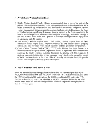  Private Sector Venture Capital Funds
i) Hindus Venture Capital Funds: Hindus venture capital fund is one of the noteworthy
private venture capital companies. It has been promoted with an initial corpus of Rs.21
crores contributed by several Indian and international institutions/ companies. Hindus
venture management limited, a separate company has been entrusted to manage the funds
of Hindus venture capital fund. It extends financial support to the firms operating in the
area of healthcare products, electronics and computer technology. Investment strategy of
the fund is not to invest more than 10percent of its corpus in one project and equity stake
in a company upto 50 percent.
ii) 20th Century Venture Capital Fund: 20th century venture capital fund has been
established with a corpus of Rs. 20 crores promoted by 20th century finance company
limited. The fund envisages focus on sick industries and first generation entrepreneurs.
iii) Credit Capital Venture Fund (CCVF): CCVF(India) Limited has been formed as a
subsidiary of credit capital finance corporation limited in April1989. This fund has been
promoted by nearly 15 major industrial houses in the country with the objectives of
reviving sick units. It is the first private managed venture fund with a subscribed capital
of Rs.10 crore contributed to the extent of Rs.6.5 crore by international financial agencies
and the remaining raised through public subscription.
 Pool of Venture Capital Funds in India
There has been an increase in the pool of funds available for Venture capital activity to
Rs.29, 884.04 million in 1998 from Rs. 25,595.17 million 1997. Investments have gone up to
Rs. 12,59.85 million in 728 projects from Rs. 10,000.46 million in 691 projects in 1997.
Average investment per project has increased to Rs. 17.25 million in 1998 from Rs. 14.47
million 1997. There has been an average increase of almost 20 percent in the project size
from the previous year.
40
 