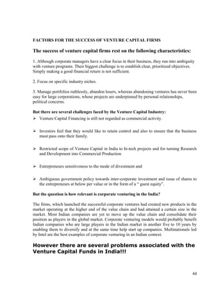 FACTORS FOR THE SUCCESS OF VENTURE CAPITAL FIRMS
The success of venture capital firms rest on the following characteristics:
1. Although corporate managers have a clear focus in their business, they run into ambiguity
with venture programs. Their biggest challenge is to establish clear, prioritized objectives.
Simply making a good financial return is not sufficient.
2. Focus on specific industry niches.
3. Manage portfolios ruthlessly, abandon losers, whereas abandoning ventures has never been
easy for large corporations, whose projects are underpinned by personal relationships,
political concerns.
But there are several challenges faced by the Venture Capital Industry:
 Venture Capital Financing is still not regarded as commercial activity.
 Investors feel that they would like to retain control and also to ensure that the business
must pass onto their family.
 Restricted scope of Venture Capital in India to hi-tech projects and for turning Research
and Development into Commercial Production
 Entrepreneurs sensitiveness to the mode of divestment and
 Ambiguous government policy towards inter-corporate investment and issue of shares to
the entrepreneurs at below per value or in the form of a “ guest equity”.
But the question is how relevant is corporate venturing in the India?
The firms, which launched the successful corporate ventures had created new products in the
market operating at the higher end of the value chain and had attained a certain size in the
market. Most Indian companies are yet to move up the value chain and consolidate their
position as players in the global market. Corporate venturing models would probably benefit
Indian companies who are large players in the Indian market in another five to 10 years by
enabling them to diversify and at the same time help start up companies. Multinationals led
by Intel are the best examples of corporate venturing in an Indian context.
However there are several problems associated with the
Venture Capital Funds in India!!!
44
 